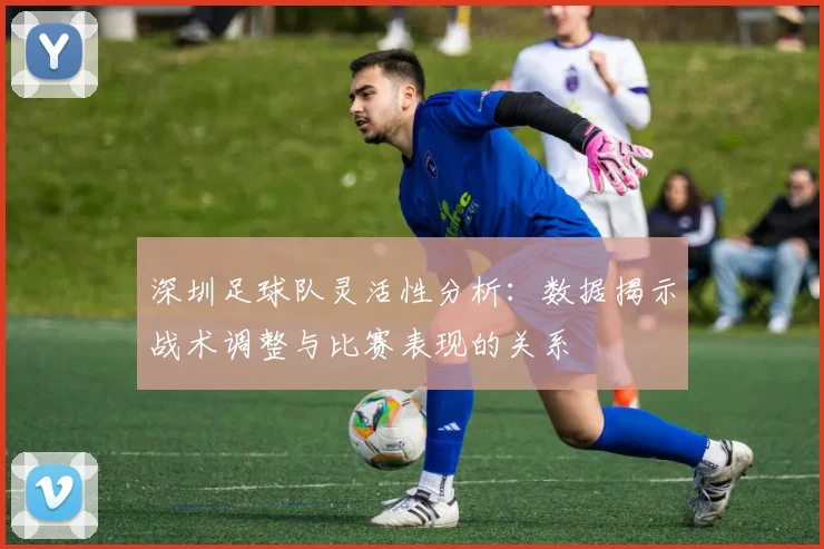 深圳足球队灵活性分析：数据揭示战术调整与比赛表现的关系
