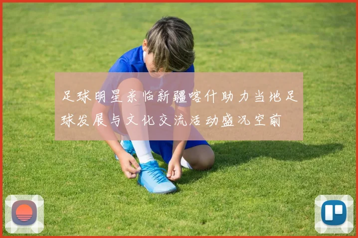 足球明星亲临新疆喀什助力当地足球发展与文化交流活动盛况空前