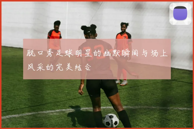 脱口秀足球明星的幽默瞬间与场上风采的完美结合