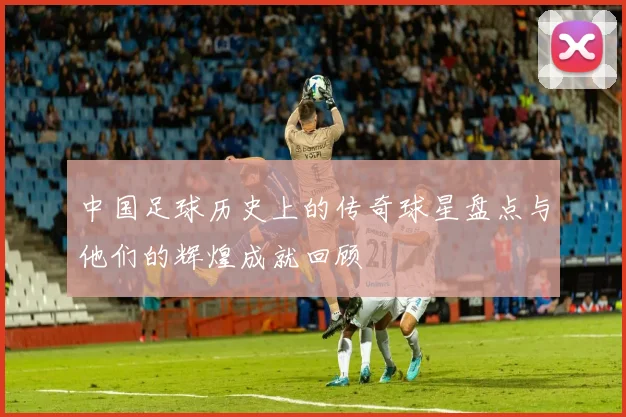 中国足球历史上的传奇球星盘点与他们的辉煌成就回顾