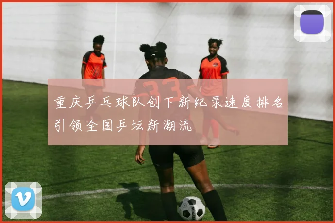 重庆乒乓球队创下新纪录速度排名引领全国乒坛新潮流