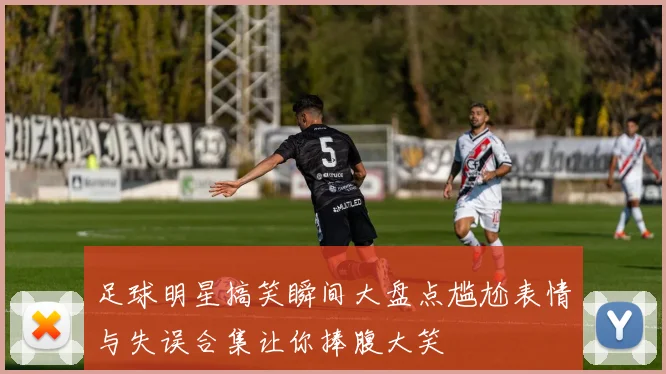 足球明星搞笑瞬间大盘点尴尬表情与失误合集让你捧腹大笑