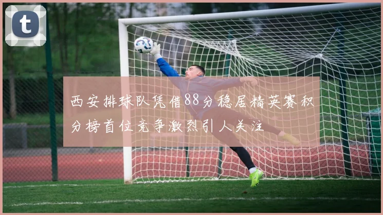 西安排球队凭借88分稳居精英赛积分榜首位竞争激烈引人关注