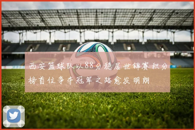 西安篮球队以88分稳居世锦赛积分榜首位争夺冠军之路愈发明朗