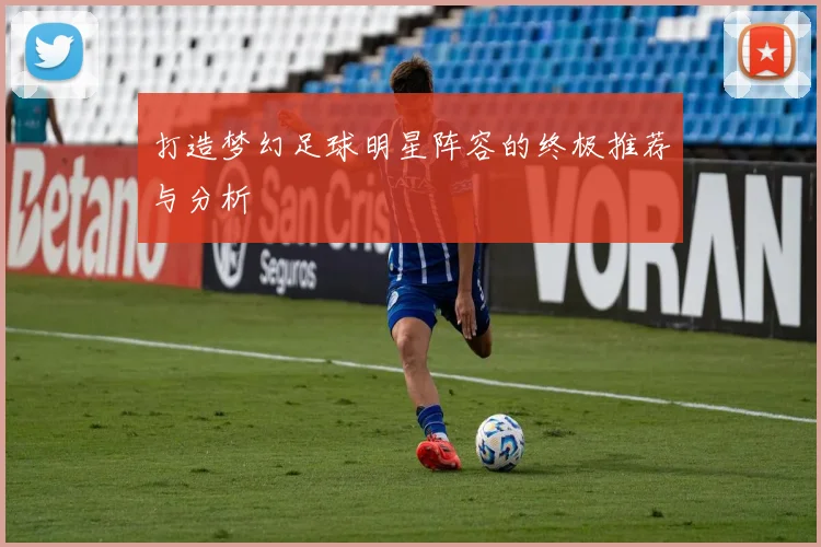 打造梦幻足球明星阵容的终极推荐与分析
