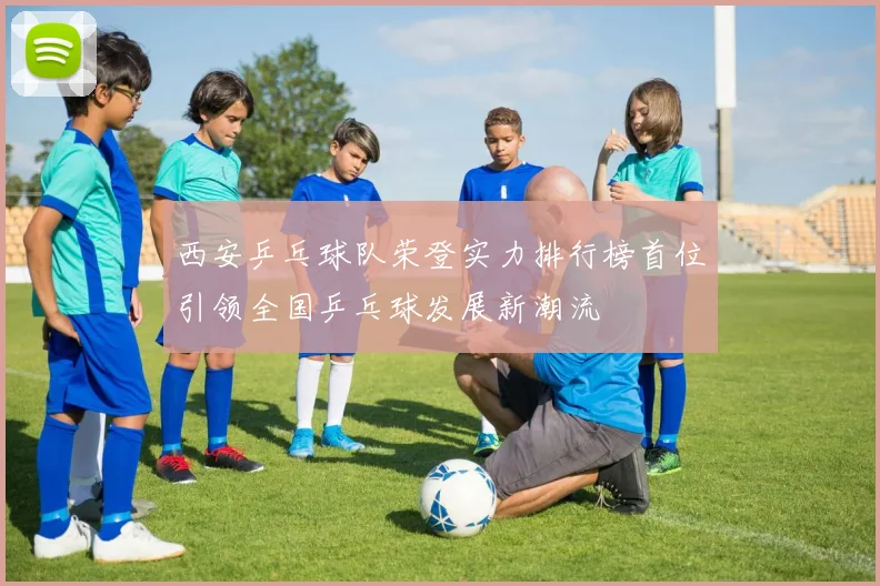 西安乒乓球队荣登实力排行榜首位引领全国乒乓球发展新潮流
