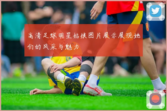 高清足球明星姑娘图片展示展现她们的风采与魅力