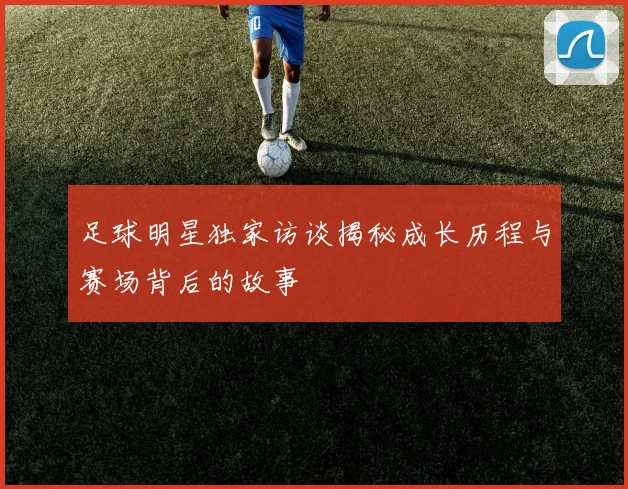 足球明星独家访谈揭秘成长历程与赛场背后的故事