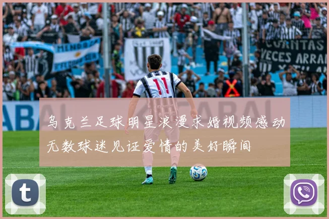 乌克兰足球明星浪漫求婚视频感动无数球迷见证爱情的美好瞬间