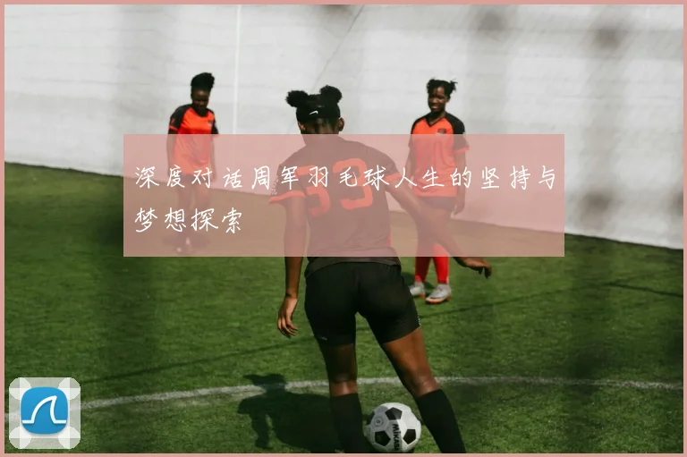 深度对话周军羽毛球人生的坚持与梦想探索