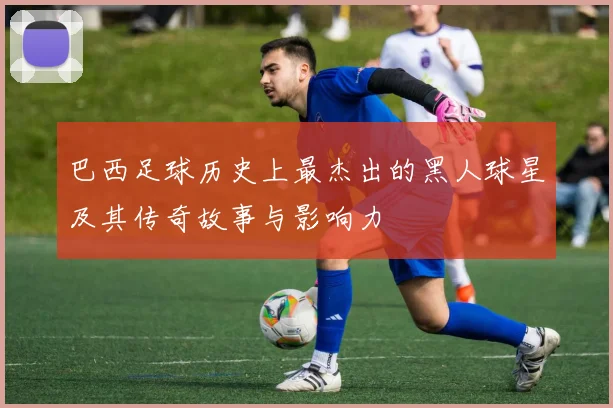 巴西足球历史上最杰出的黑人球星及其传奇故事与影响力