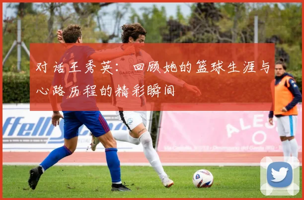 对话王秀英：回顾她的篮球生涯与心路历程的精彩瞬间