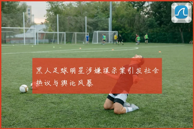 黑人足球明星涉嫌谋杀案引发社会热议与舆论风暴