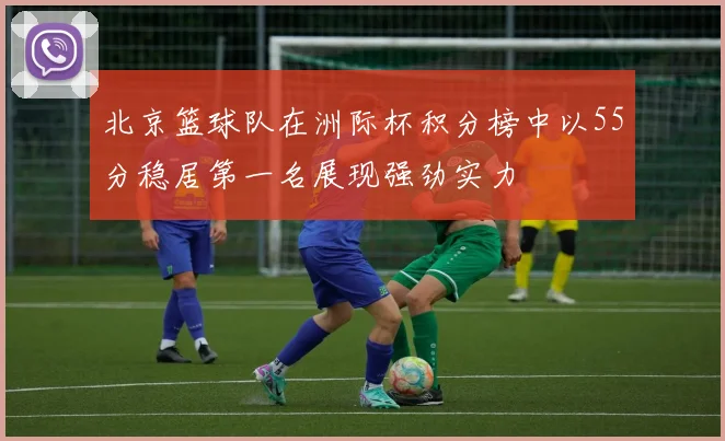 北京篮球队在洲际杯积分榜中以55分稳居第一名展现强劲实力