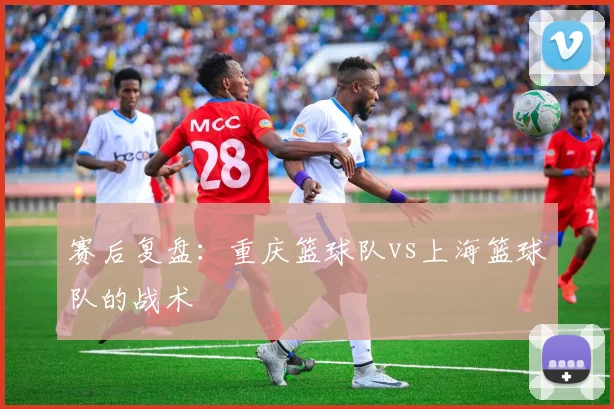 赛后复盘：重庆篮球队vs上海篮球队的战术