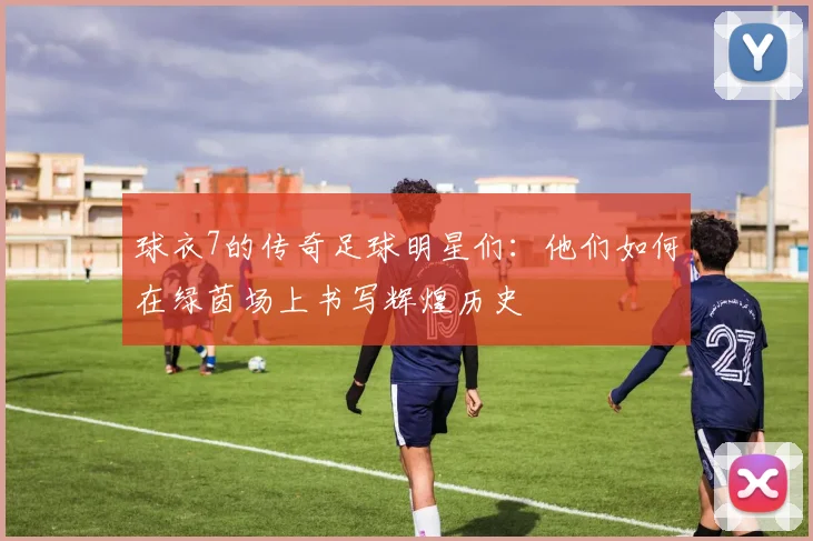 球衣7的传奇足球明星们：他们如何在绿茵场上书写辉煌历史