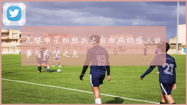足球明星粉丝抗击白血病的感人故事与希望之光