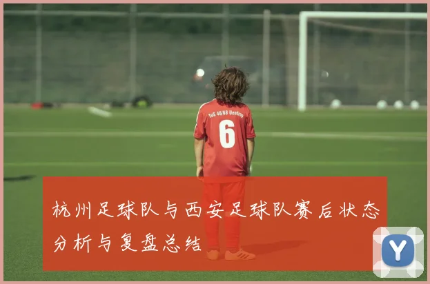 杭州足球队与西安足球队赛后状态分析与复盘总结