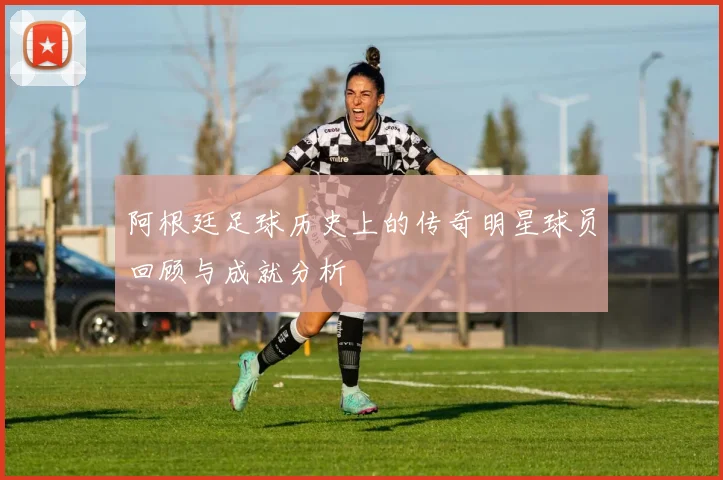 阿根廷足球历史上的传奇明星球员回顾与成就分析