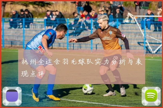 杭州全运会羽毛球队实力分析与表现点评