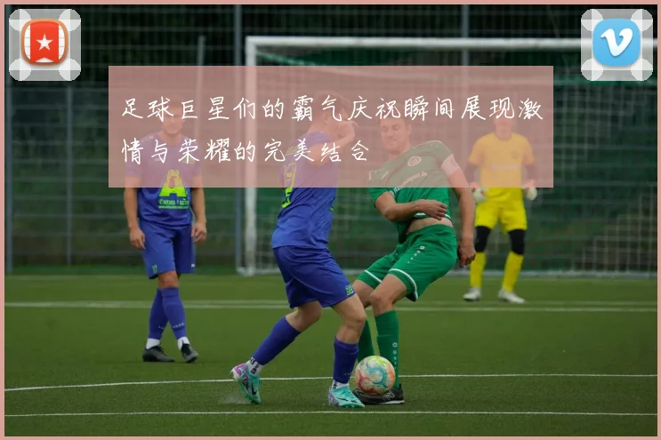 足球巨星们的霸气庆祝瞬间展现激情与荣耀的完美结合