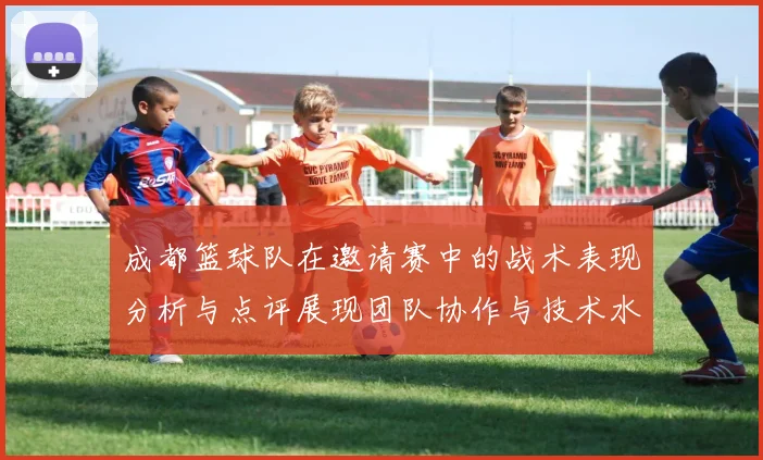 成都篮球队在邀请赛中的战术表现分析与点评展现团队协作与技术水平