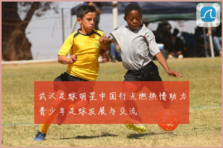 武汉足球明星中国行点燃热情助力青少年足球发展与交流