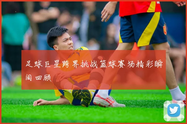 足球巨星跨界挑战篮球赛场精彩瞬间回顾