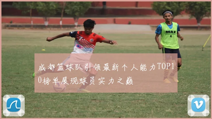 成都篮球队引领最新个人能力TOP10榜单展现球员实力之巅