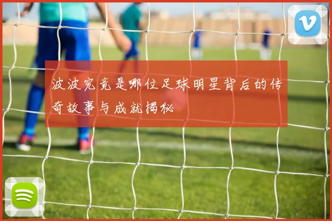 波波究竟是哪位足球明星背后的传奇故事与成就揭秘