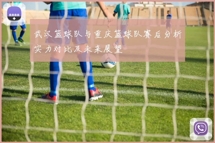 武汉篮球队与重庆篮球队赛后分析实力对比及未来展望