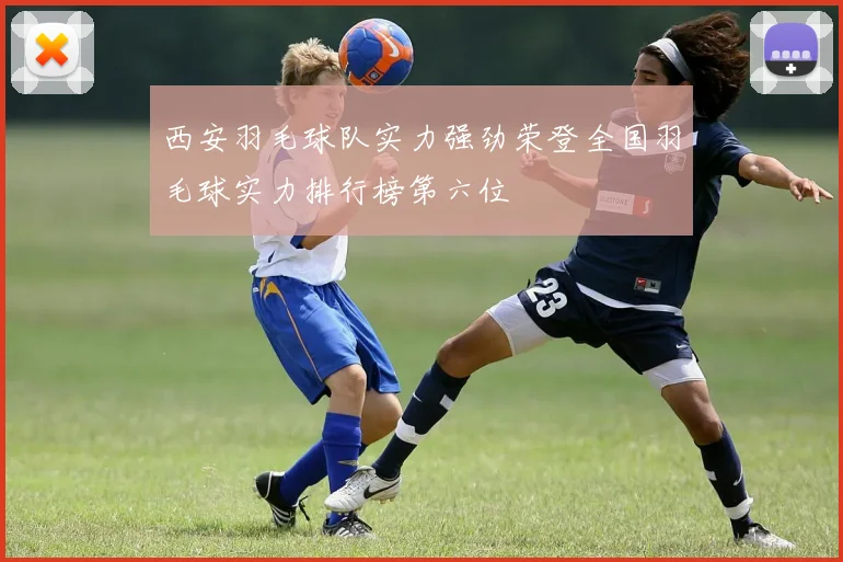 西安羽毛球队实力强劲荣登全国羽毛球实力排行榜第六位