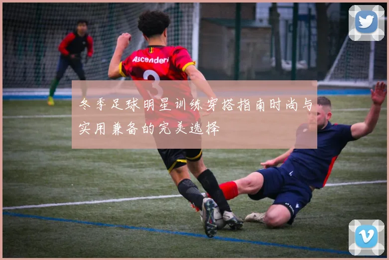 冬季足球明星训练穿搭指南时尚与实用兼备的完美选择