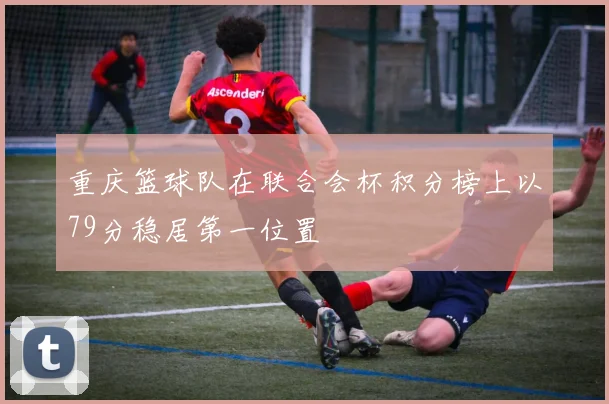 重庆篮球队在联合会杯积分榜上以79分稳居第一位置