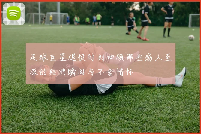 足球巨星退役时刻回顾那些感人至深的经典瞬间与不舍情怀