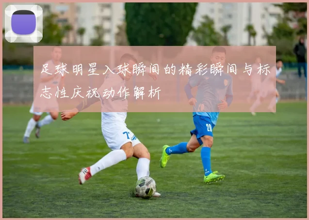 足球明星入球瞬间的精彩瞬间与标志性庆祝动作解析