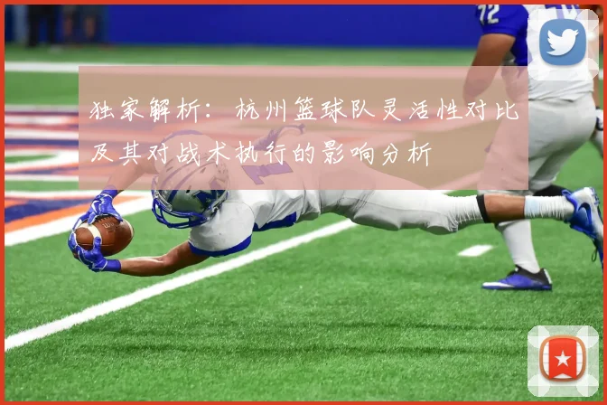 独家解析：杭州篮球队灵活性对比及其对战术执行的影响分析