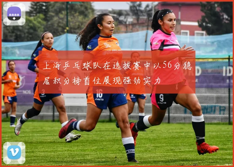 上海乒乓球队在选拔赛中以56分稳居积分榜首位展现强劲实力