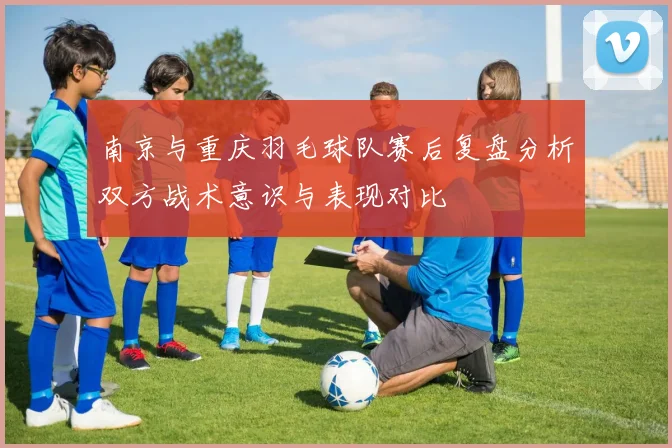 南京与重庆羽毛球队赛后复盘分析双方战术意识与表现对比