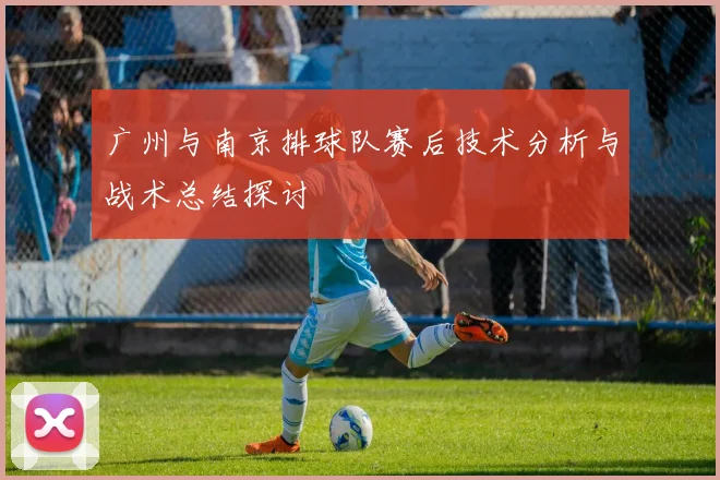 广州与南京排球队赛后技术分析与战术总结探讨