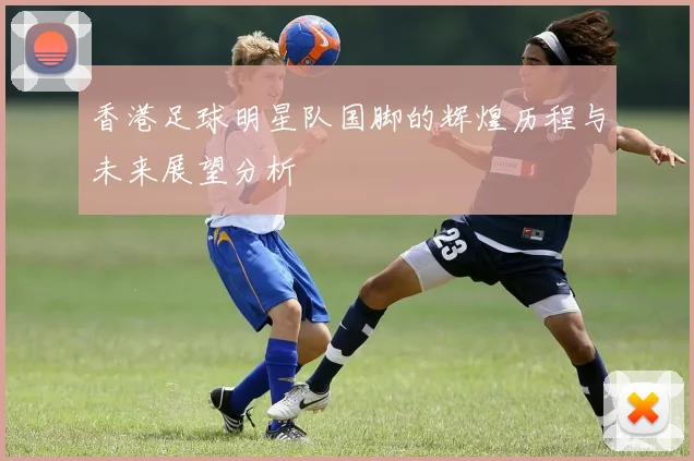 香港足球明星队国脚的辉煌历程与未来展望分析