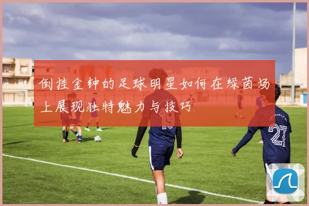 倒挂金钟的足球明星如何在绿茵场上展现独特魅力与技巧