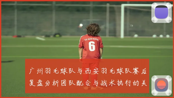 广州羽毛球队与西安羽毛球队赛后复盘分析团队配合与战术执行的关键因素