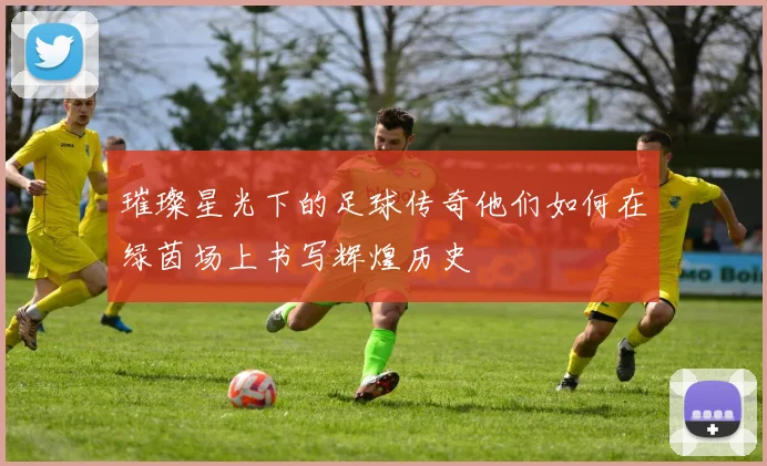 璀璨星光下的足球传奇他们如何在绿茵场上书写辉煌历史