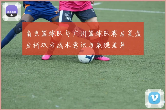 南京篮球队与广州篮球队赛后复盘分析双方战术意识与表现差异