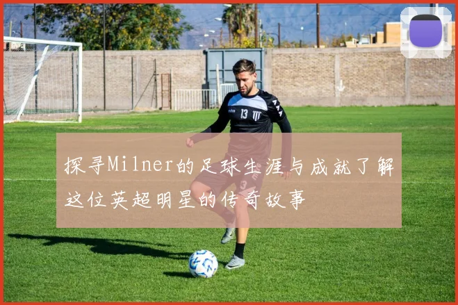 探寻Milner的足球生涯与成就了解这位英超明星的传奇故事