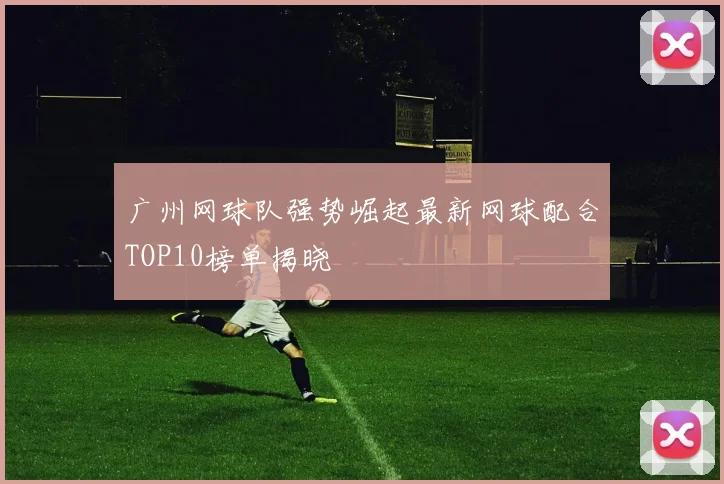 广州网球队强势崛起最新网球配合TOP10榜单揭晓