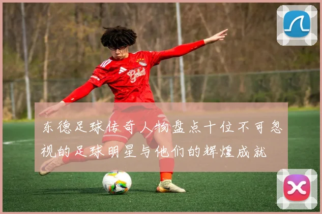 东德足球传奇人物盘点十位不可忽视的足球明星与他们的辉煌成就
