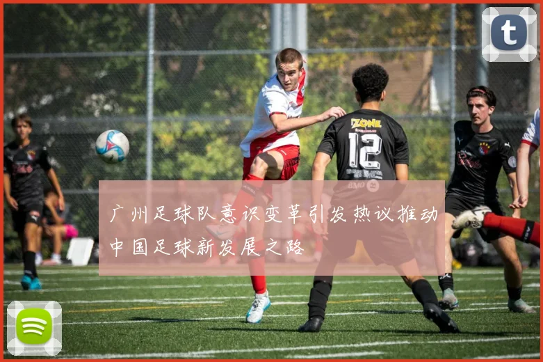 广州足球队意识变革引发热议推动中国足球新发展之路